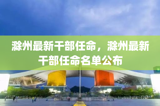 滁州最新干部任命，滁州最新干部任命名单公布