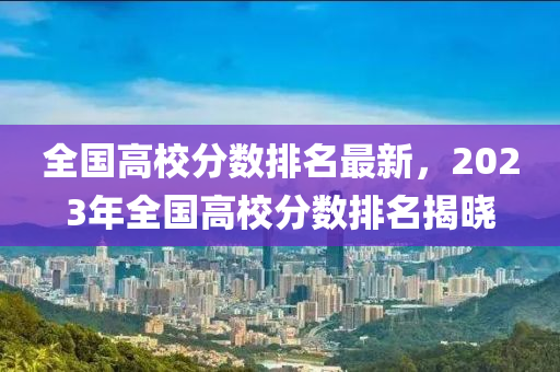 全国高校分数排名最新，2023年全国高校分数排名揭晓