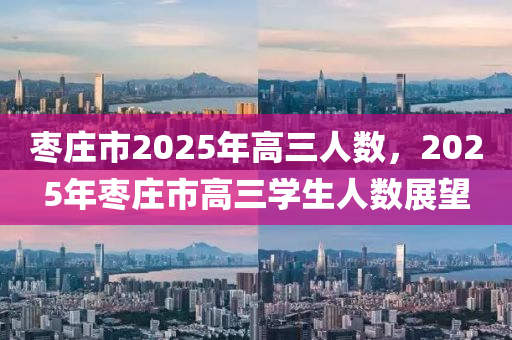 枣庄市2025年高三人数，2025年枣庄市高三学生人数展望