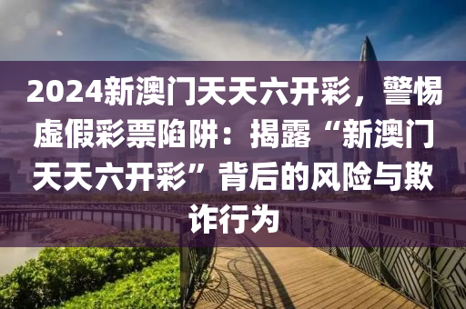 2024新澳门天天六开彩，警惕虚假彩票陷阱：揭露“新澳门天天六开彩”背后的风险与欺诈行为
