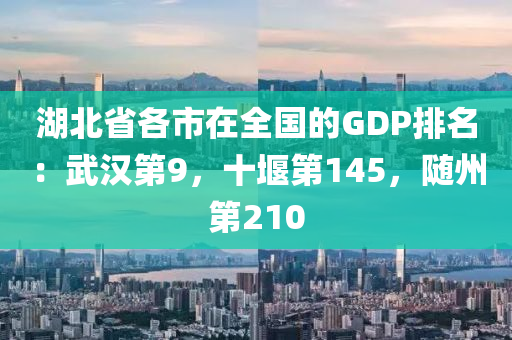 湖北省各市在全国的GDP排名：武汉第9，十堰第145，随州第210