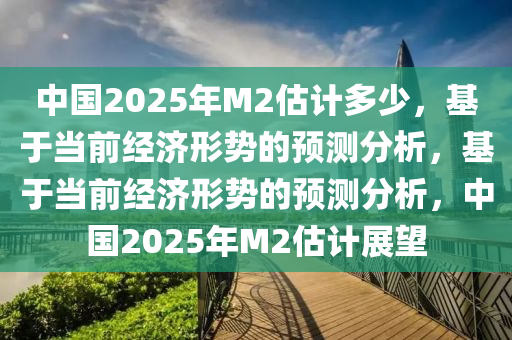 中国2025年M2估计多少，基于当前经济形势的预测分析，基于当前经济形势的预测分析，中国2025年M2估计展望