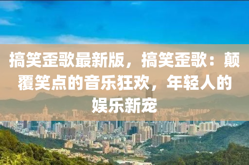 搞笑歪歌最新版，搞笑歪歌：颠覆笑点的音乐狂欢，年轻人的娱乐新宠