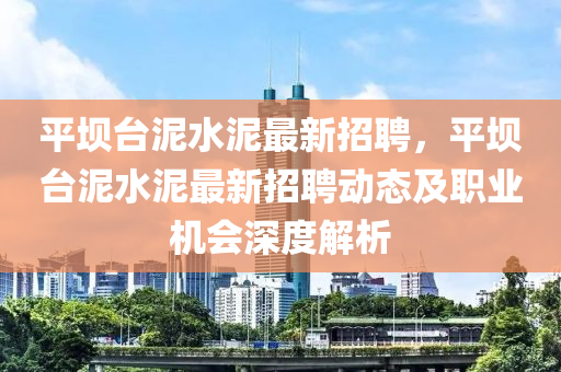 平坝台泥水泥最新招聘，平坝台泥水泥最新招聘动态及职业机会深度解析