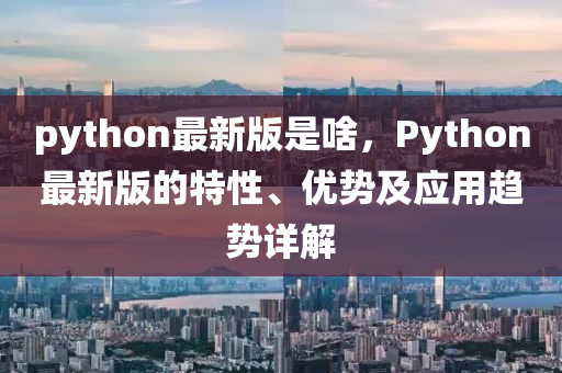 python最新版是啥，Python最新版的特性、优势及应用趋势详解