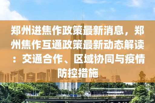 郑州进焦作政策最新消息，郑州焦作互通政策最新动态解读：交通合作、区域协同与疫情防控措施