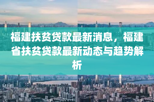 福建扶贫贷款最新消息，福建省扶贫贷款最新动态与趋势解析