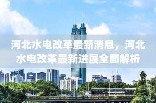 河北水电改革最新消息，河北水电改革最新进展全面解析