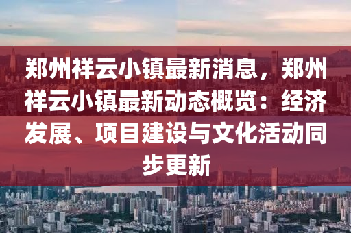 郑州祥云小镇最新消息，郑州祥云小镇最新动态概览：经济发展、项目建设与文化活动同步更新
