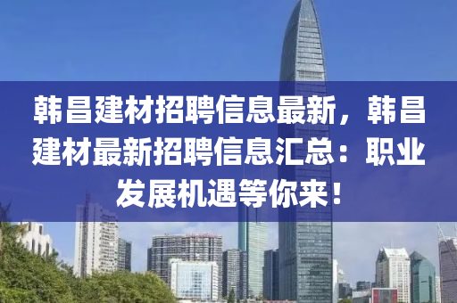 韩昌建材招聘信息最新，韩昌建材最新招聘信息汇总：职业发展机遇等你来！