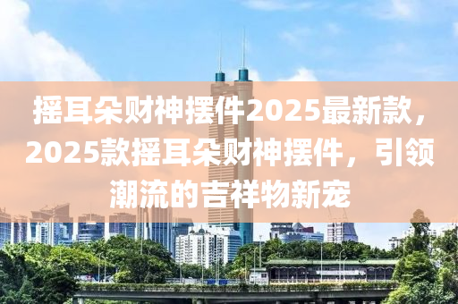 摇耳朵财神摆件2025最新款，2025款摇耳朵财神摆件，引领潮流的吉祥物新宠