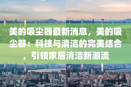 美的吸尘器最新消息，美的吸尘器：科技与清洁的完美结合，引领家居清洁新潮流