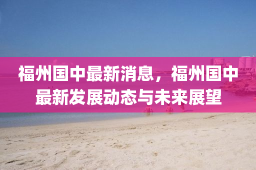 福州国中最新消息，福州国中最新发展动态与未来展望