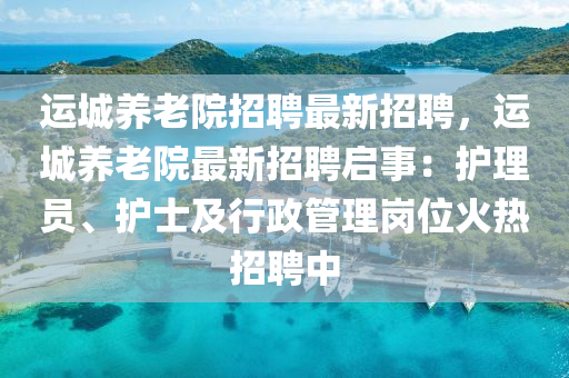 运城养老院招聘最新招聘，运城养老院最新招聘启事：护理员、护士及行政管理岗位火热招聘中