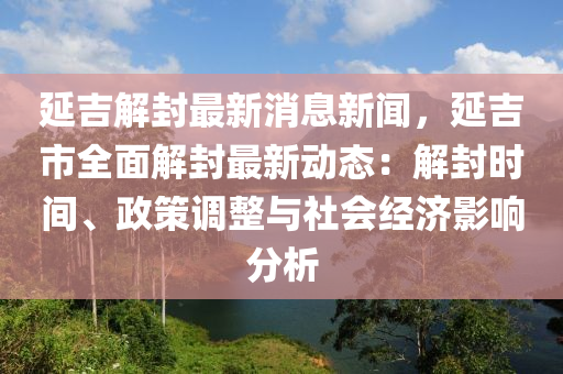 延吉解封最新消息新闻，延吉市全面解封最新动态：解封时间、政策调整与社会经济影响分析