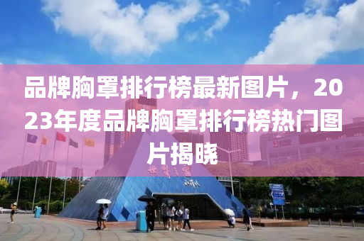 品牌胸罩排行榜最新图片，2023年度品牌胸罩排行榜热门图片揭晓