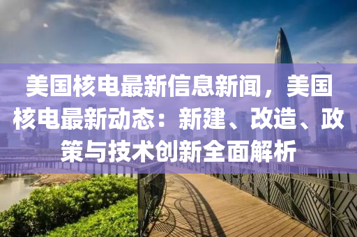 美国核电最新信息新闻，美国核电最新动态：新建、改造、政策与技术创新全面解析