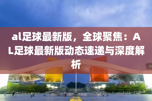 al足球最新版，全球聚焦：AL足球最新版动态速递与深度解析