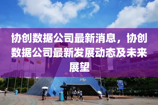 协创数据公司最新消息，协创数据公司最新发展动态及未来展望