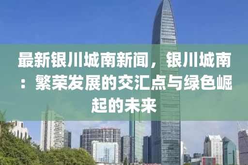 最新银川城南新闻，银川城南：繁荣发展的交汇点与绿色崛起的未来