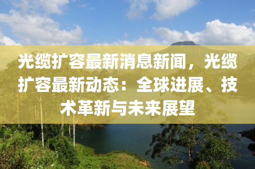 光缆扩容最新消息新闻，光缆扩容最新动态：全球进展、技术革新与未来展望