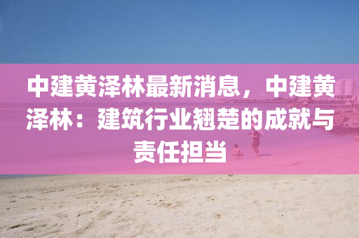 中建黄泽林最新消息，中建黄泽林：建筑行业翘楚的成就与责任担当