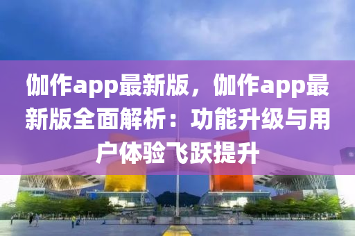 伽作app最新版，伽作app最新版全面解析：功能升级与用户体验飞跃提升