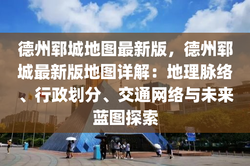 德州郓城地图最新版，德州郓城最新版地图详解：地理脉络、行政划分、交通网络与未来蓝图探索