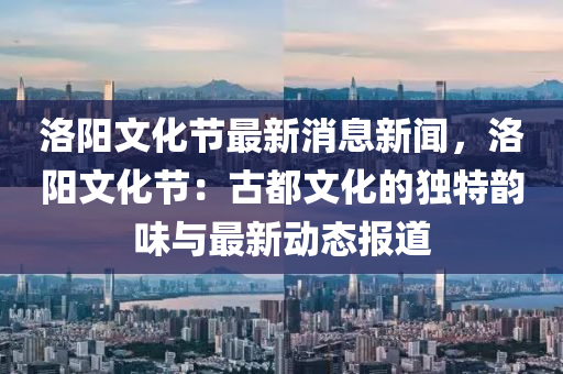 洛阳文化节最新消息新闻，洛阳文化节：古都文化的独特韵味与最新动态报道