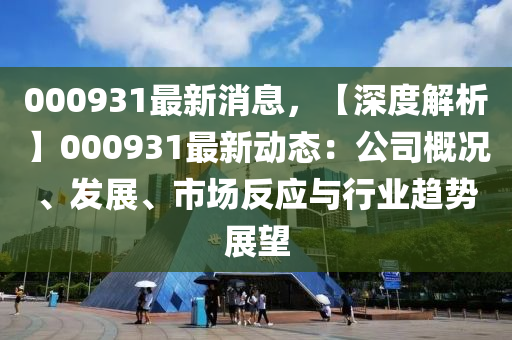 000931最新消息，【深度解析】000931最新动态：公司概况、发展、市场反应与行业趋势展望