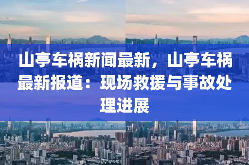 山亭车祸新闻最新，山亭车祸最新报道：现场救援与事故处理进展