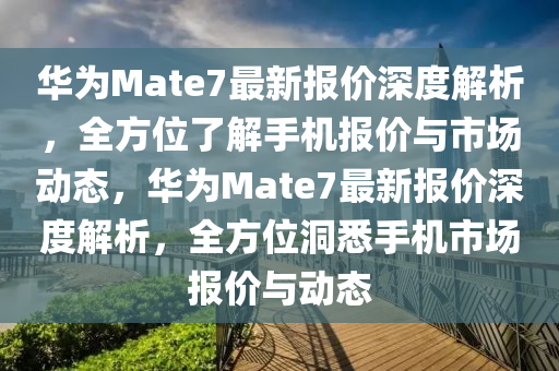 华为Mate7最新报价深度解析，全方位了解手机报价与市场动态，华为Mate7最新报价深度解析，全方位洞悉手机市场报价与动态