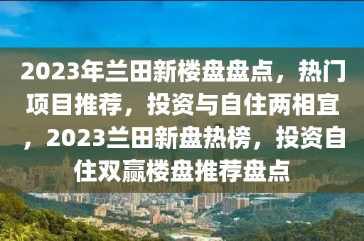 2023年兰田新楼盘盘点，热门项目推荐，投资与自住两相宜，2023兰田新盘热榜，投资自住双赢楼盘推荐盘点