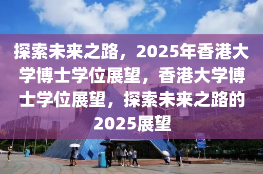 探索未来之路，2025年香港大学博士学位展望，香港大学博士学位展望，探索未来之路的2025展望