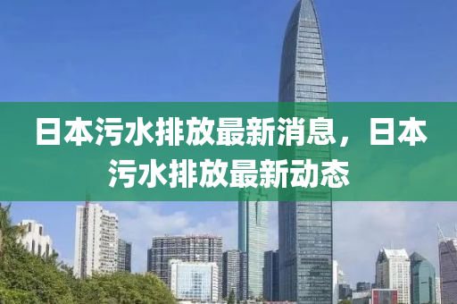 日本污水排放最新消息，日本污水排放最新动态