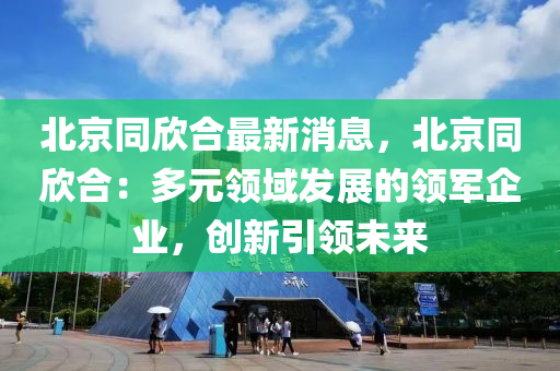 北京同欣合最新消息，北京同欣合：多元领域发展的领军企业，创新引领未来