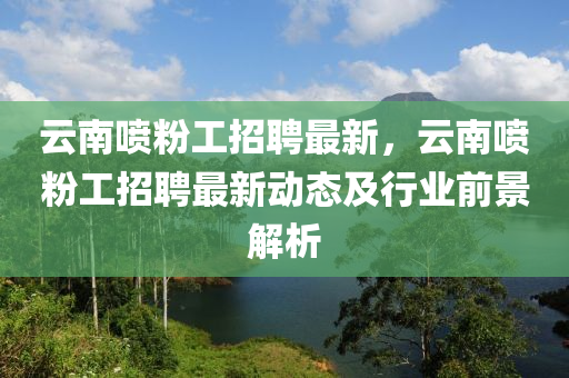 云南喷粉工招聘最新，云南喷粉工招聘最新动态及行业前景解析