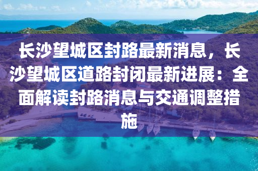 长沙望城区封路最新消息，长沙望城区道路封闭最新进展：全面解读封路消息与交通调整措施