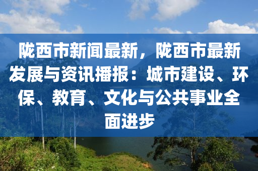 陇西市新闻最新，陇西市最新发展与资讯播报：城市建设、环保、教育、文化与公共事业全面进步