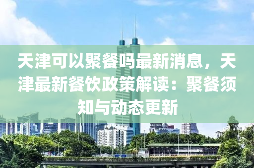 天津可以聚餐吗最新消息，天津最新餐饮政策解读：聚餐须知与动态更新