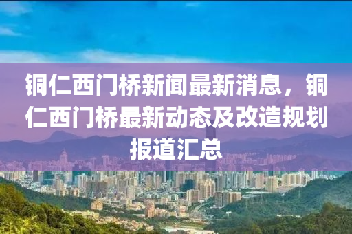 铜仁西门桥新闻最新消息，铜仁西门桥最新动态及改造规划报道汇总