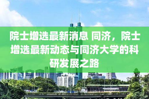 院士增选最新消息 同济，院士增选最新动态与同济大学的科研发展之路