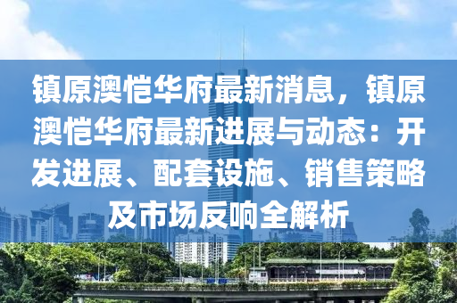 镇原澳恺华府最新消息，镇原澳恺华府最新进展与动态：开发进展、配套设施、销售策略及市场反响全解析