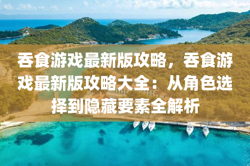 吞食游戏最新版攻略，吞食游戏最新版攻略大全：从角色选择到隐藏要素全解析