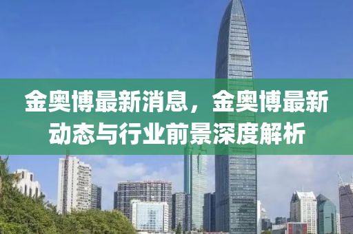 金奥博最新消息，金奥博最新动态与行业前景深度解析