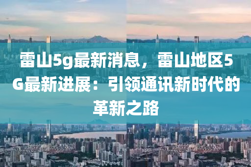雷山5g最新消息，雷山地区5G最新进展：引领通讯新时代的革新之路