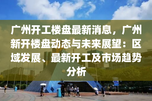 广州开工楼盘最新消息，广州新开楼盘动态与未来展望：区域发展、最新开工及市场趋势分析
