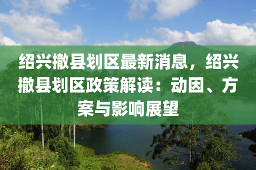 绍兴撤县划区最新消息，绍兴撤县划区政策解读：动因、方案与影响展望