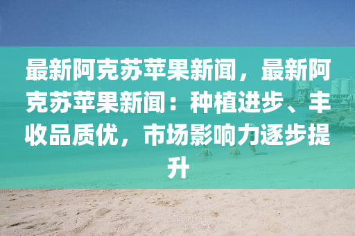 最新阿克苏苹果新闻，最新阿克苏苹果新闻：种植进步、丰收品质优，市场影响力逐步提升