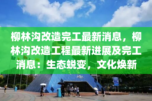 柳林沟改造完工最新消息，柳林沟改造工程最新进展及完工消息：生态蜕变，文化焕新
